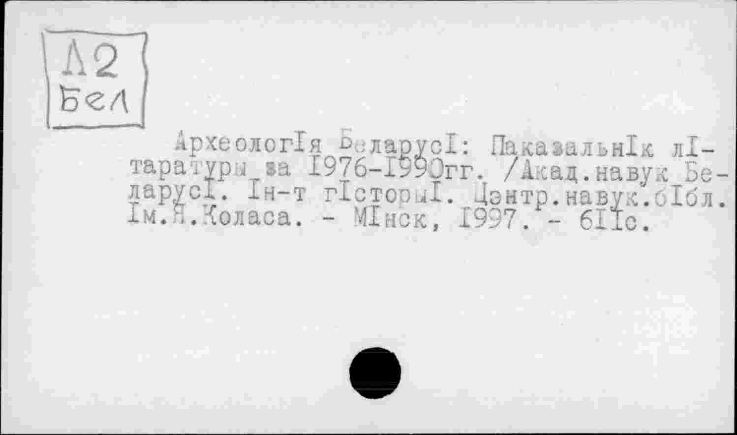 ﻿В<гл
Археологія С;,ларусІ: Паказальнік літератури »а І976-1990гг. /Акад.навук Беларуси. Ін-т гістооиі. Дзнтр.навук.бібл. Ім.п.Коласа. - МІнск, 1997. - бііс.